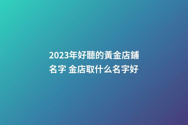2023年好聽的黃金店鋪名字 金店取什么名字好-第1張-店鋪起名-玄機派